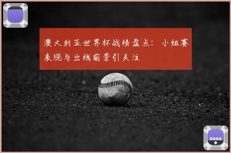澳大利亚世界杯战绩盘点：小组赛表现与出线前景引关注